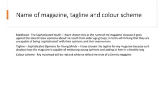Name of magazine, tagline and colour scheme
Masthead - The Sophisticated Youth – I have chosen this as the name of my magazine because it goes
against the stereotypical opinions about the youth from older age groups; in terms of thinking that they are
uncapable of being ‘sophisticated’ with their opinions and their mannerisms
Tagline – Sophisticated Opinions for Young Minds – I have chosen this tagline for my magazine because as it
displays how this magazine is capable of embracing young opinions and adding to hem in a healthy way
Colour scheme - My masthead will be red and white to reflect the style of a Dennis magazine
 