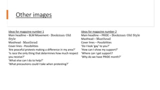 Other images
Ideas for magazine number 1
Main headline – BLM Movement - Bookman Old
Style
Masthead - Masthead
Cover lines - Possibilities
‘Are peaceful protests making a difference in my area?’
‘Is race the only thing that determines how much respect
you receive?’
‘What else can I do to help?’
‘What precautions could I take when protesting?’
Ideas for magazine number 2
Main headline – PRIDE – Bookman Old Style
Masthead – Masthead
Cover lines – Possibilities
‘Do I look ‘gay’ to you?’
‘How can I show my support?’
‘Where can I get support?
‘Why do we have PRIDE month?’
 