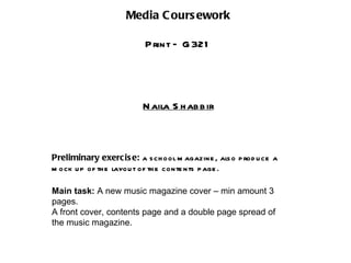 Media C ours ework

                          P rint – G 321




                         N aila S h ab b ir



Preliminary exercis e: a s ch ool m agazine , als o p rod u ce a
m ock u p of th e layou t of th e conte nts p age .

Main task: A new music magazine cover – min amount 3
pages.
A front cover, contents page and a double page spread of
the music magazine.
 