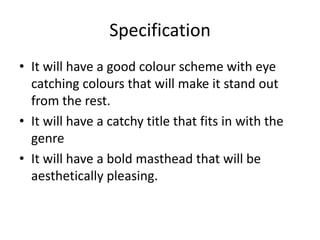 Specification
• It will have a good colour scheme with eye
  catching colours that will make it stand out
  from the rest.
• It will have a catchy title that fits in with the
  genre
• It will have a bold masthead that will be
  aesthetically pleasing.
 