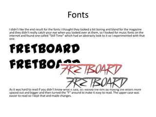Fonts
I didn’t like the end result for the fonts I thought they looked a bit boring and bland for the magazine
and they didn’t really catch your eye when you looked over at them, so I looked for music fonts on the
internet and found one called “Still Time” which had an abstracty look to it so I experimented with that
one.



FRETBOARD
fretboard
As it was hard to read if you didn’t know what it said, so I edited the font by making the letters more
spaced out and bigger and then turned the “F” around to make it easy to read. The upper case was
easier to read so I kept that and made changes.
 