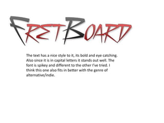 The text has a nice style to it, its bold and eye catching.
Also since it is in capital letters it stands out well. The
font is spikey and different to the other I’ve tried. I
think this one also fits in better with the genre of
alternative/indie.
 