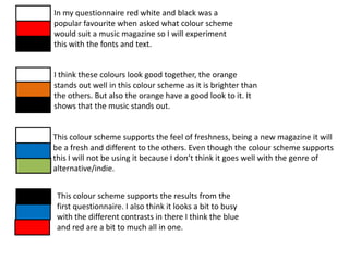 In my questionnaire red white and black was a
popular favourite when asked what colour scheme
would suit a music magazine so I will experiment
this with the fonts and text.


I think these colours look good together, the orange
stands out well in this colour scheme as it is brighter than
the others. But also the orange have a good look to it. It
shows that the music stands out.


This colour scheme supports the feel of freshness, being a new magazine it will
be a fresh and different to the others. Even though the colour scheme supports
this I will not be using it because I don’t think it goes well with the genre of
alternative/indie.


 This colour scheme supports the results from the
 first questionnaire. I also think it looks a bit to busy
 with the different contrasts in there I think the blue
 and red are a bit to much all in one.
 