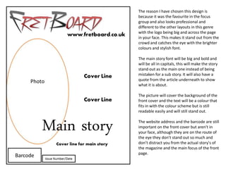 The reason I have chosen this design is
because it was the favourite in the focus
group and also looks professional and
different to the other layouts in this genre
with the logo being big and across the page
in your face. This makes it stand out from the
crowd and catches the eye with the brighter
colours and stylish font.

The main story font will be big and bold and
will be all in capitals, this will make the story
stand out as the main one instead of being
mistaken for a sub story. It will also have a
quote from the article underneath to show
what it is about.

The picture will cover the background of the
front cover and the text will be a colour that
fits in with the colour scheme but is still
readable easily and will still stand out.

The website address and the barcode are still
important on the front cover but aren't in
your face, although they are on the route of
the eye they don’t stand out so much and
don’t distract you from the actual story's of
the magazine and the main focus of the front
page.
 