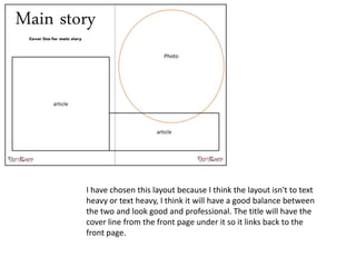I have chosen this layout because I think the layout isn't to text
heavy or text heavy, I think it will have a good balance between
the two and look good and professional. The title will have the
cover line from the front page under it so it links back to the
front page.
 