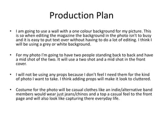 Production Plan
• I am going to use a wall with a one colour background for my picture. This
  is so when editing the magazine the background in the photo isn't to busy
  and it is easy to put text over without having to do a lot of editing. I think I
  will be using a grey or white background.

• For my photo I'm going to have two people standing back to back and have
  a mid shot of the two. It will use a two shot and a mid shot in the front
  cover.

• I will not be using any props because I don’t feel I need them for the kind
  of photo I want to take. I think adding props will make it look to cluttered.

• Costume for the photo will be casual clothes like an indie/alternative band
  members would wear just jeans/chinos and a top a casual feel to the front
  page and will also look like capturing there everyday life.
 