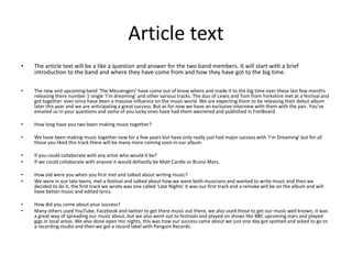 Article text
•   The article text will be a like a question and answer for the two band members. It will start with a brief
    introduction to the band and where they have come from and how they have got to the big time.

•   The new and upcoming band ‘The Messengers’ have come out of know where and made it to the big time over these last few months
    releasing there number 1 single ‘I’m dreaming’ and other various tracks. The duo of Lewis and Tom from Yorkshire met at a festival and
    got together ever since have been a massive influence on the music world. We are expecting them to be releasing their debut album
    later this year and we are anticipating a great success. But as for now we have an exclusive interview with them with the pair. You’ve
    emailed us in your questions and some of you lucky ones have had them awsnered and published in FretBoard

•   How long have you two been making music together?

•   We have been making music together now for a few years but have only really just had major success with ‘I’m Dreaming’ but for all
    those you liked this track there will be many more coming soon in our album.

•   If you could collaborate with any artist who would it be?
•   If we could collaborate with anyone it would defiantly be Matt Cardle or Bruno Mars.

•   How old were you when you first met and talked about writing music?
•   We were in our late teens, met a festival and talked about how we were both musicians and wanted to write music and then we
    decided to do it, the first track we wrote was one called ‘Late Nights’ it was our first track and a remake will be on the album and will
    have better music and edited lyrics.

•   How did you come about your success?
•   Many others used YouTube, Facebook and twitter to get there music out there, we also used those to get our music well known, it was
    a great way of spreading our music about, but we also went out to festivals and played on shows like BBC upcoming stars and played
    gigs in local areas. We also done open mic nights, this was how our success came about we just one day got spotted and asked to go to
    a recording studio and then we got a record label with Penguin Records.
 