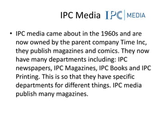 IPC Media
• IPC media came about in the 1960s and are
  now owned by the parent company Time Inc,
  they publish magazines and comics. They now
  have many departments including: IPC
  newspapers, IPC Magazines, IPC Books and IPC
  Printing. This is so that they have specific
  departments for different things. IPC media
  publish many magazines.
 