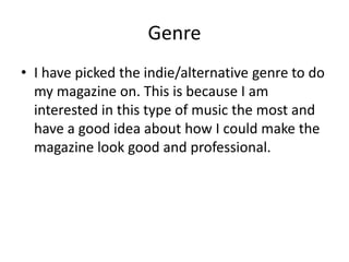 Genre
• I have picked the indie/alternative genre to do
  my magazine on. This is because I am
  interested in this type of music the most and
  have a good idea about how I could make the
  magazine look good and professional.
 
