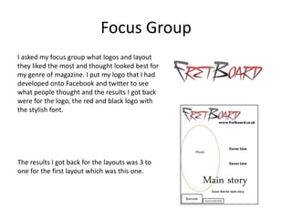 Focus Group
I asked my focus group what logos and layout
they liked the most and thought looked best for
my genre of magazine. I put my logo that I had
developed onto Facebook and twitter to see
what people thought and the results I got back
were for the logo, the red and black logo with
the stylish font.




The results I got back for the layouts was 3 to
one for the first layout which was this one.
 
