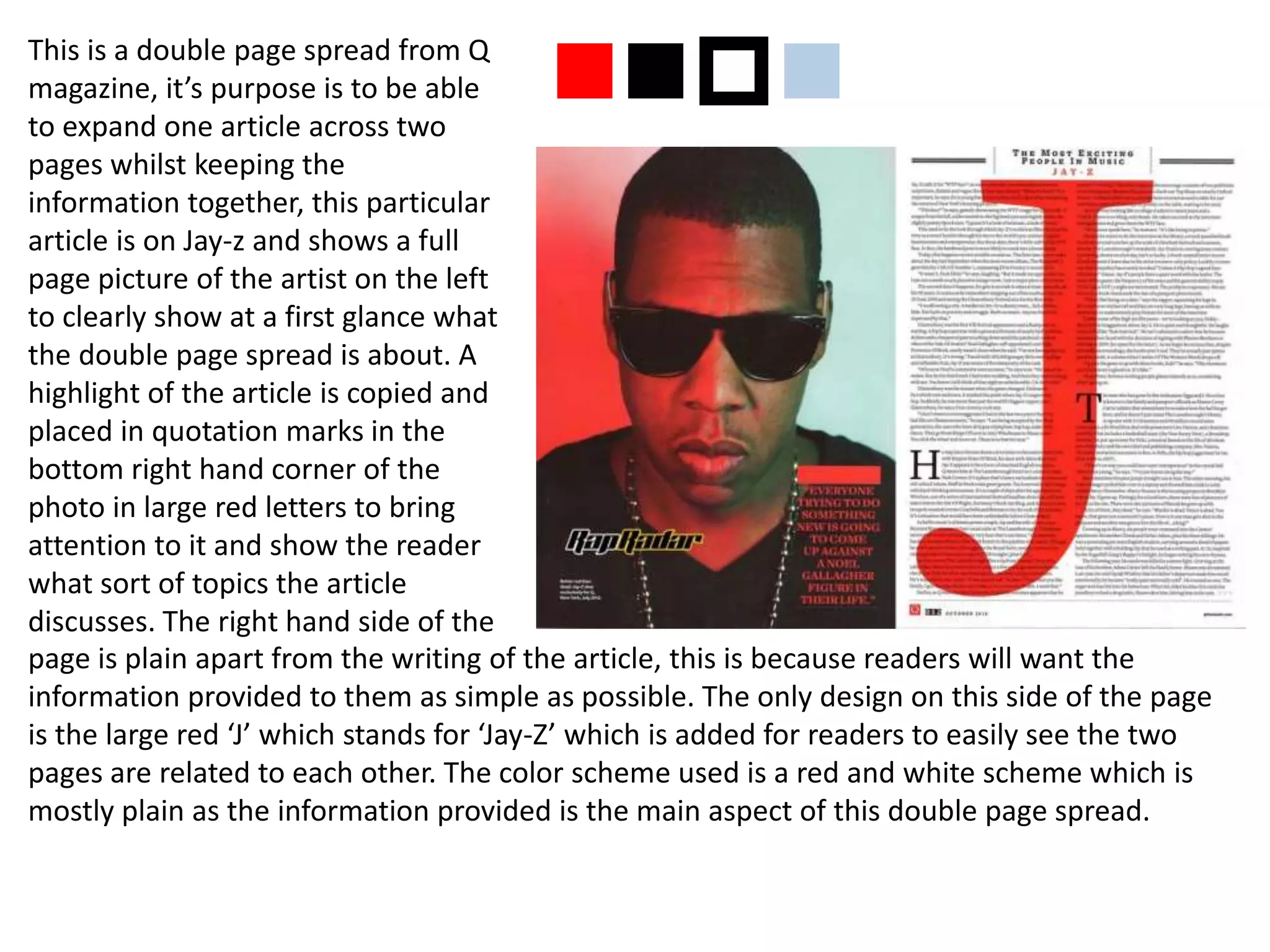 This is a double page spread from Q
magazine, it’s purpose is to be able
to expand one article across two
pages whilst keeping the
information together, this particular
article is on Jay-z and shows a full
page picture of the artist on the left
to clearly show at a first glance what
the double page spread is about. A
highlight of the article is copied and
placed in quotation marks in the
bottom right hand corner of the
photo in large red letters to bring
attention to it and show the reader
what sort of topics the article
discusses. The right hand side of the
page is plain apart from the writing of the article, this is because readers will want the
information provided to them as simple as possible. The only design on this side of the page
is the large red ‘J’ which stands for ‘Jay-Z’ which is added for readers to easily see the two
pages are related to each other. The color scheme used is a red and white scheme which is
mostly plain as the information provided is the main aspect of this double page spread.
nnpn
 