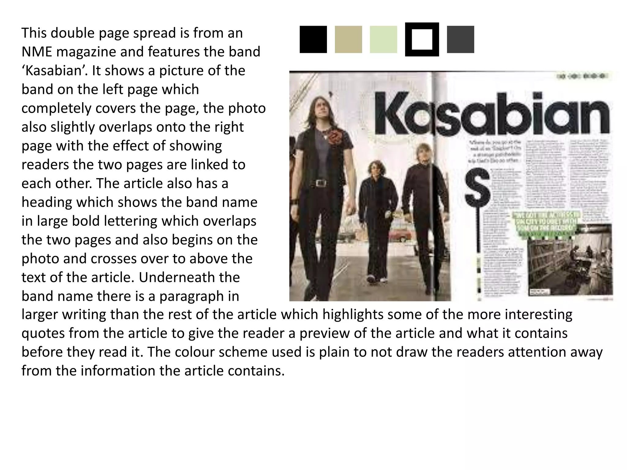 This double page spread is from an
NME magazine and features the band
‘Kasabian’. It shows a picture of the
band on the left page which
completely covers the page, the photo
also slightly overlaps onto the right
page with the effect of showing
readers the two pages are linked to
each other. The article also has a
heading which shows the band name
in large bold lettering which overlaps
the two pages and also begins on the
photo and crosses over to above the
text of the article. Underneath the
band name there is a paragraph in
larger writing than the rest of the article which highlights some of the more interesting
quotes from the article to give the reader a preview of the article and what it contains
before they read it. The colour scheme used is plain to not draw the readers attention away
from the information the article contains.
nnnpn
 