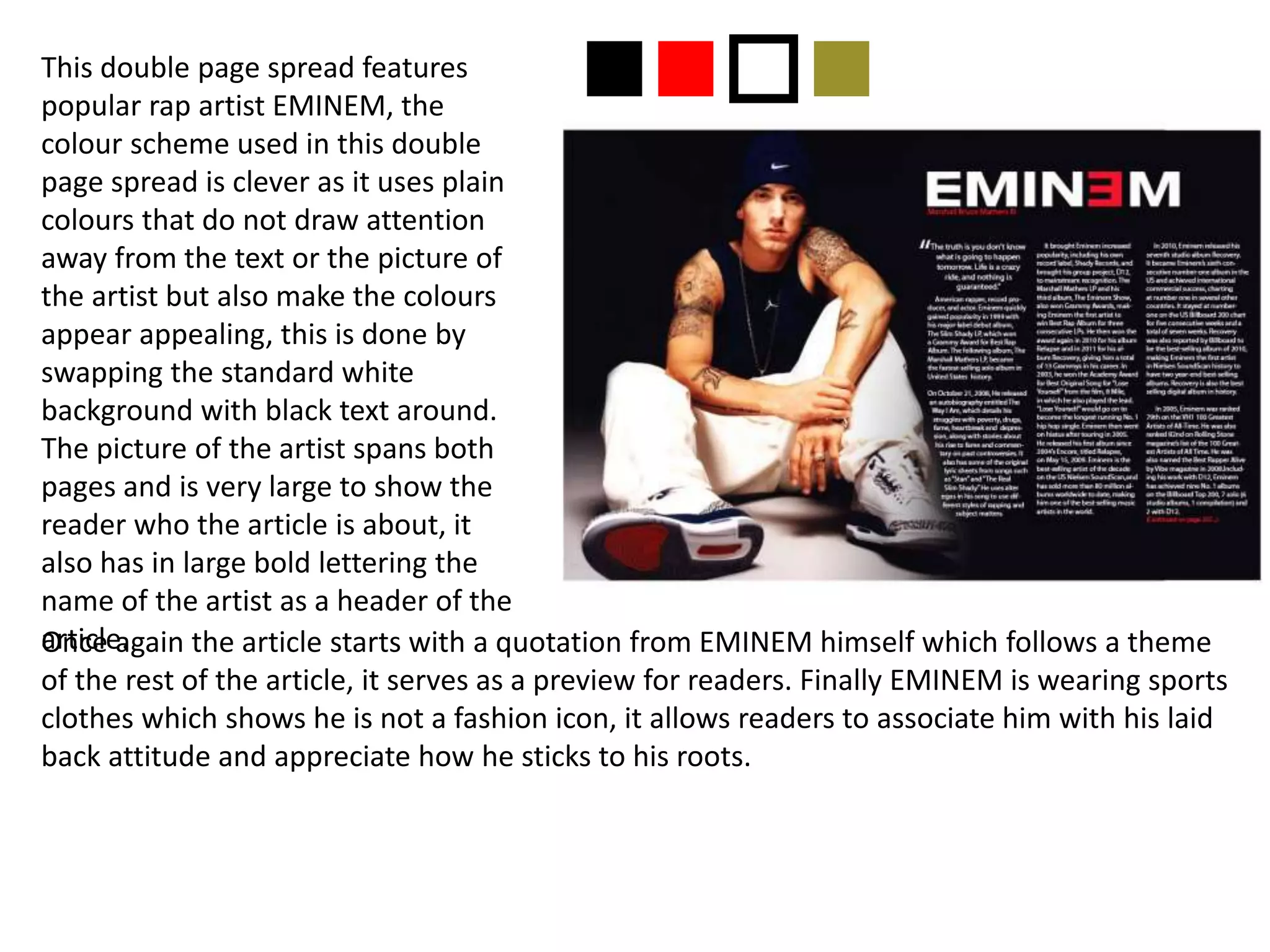 This double page spread features
popular rap artist EMINEM, the
colour scheme used in this double
page spread is clever as it uses plain
colours that do not draw attention
away from the text or the picture of
the artist but also make the colours
appear appealing, this is done by
swapping the standard white
background with black text around.
The picture of the artist spans both
pages and is very large to show the
reader who the article is about, it
also has in large bold lettering the
name of the artist as a header of the
article.Once again the article starts with a quotation from EMINEM himself which follows a theme
of the rest of the article, it serves as a preview for readers. Finally EMINEM is wearing sports
clothes which shows he is not a fashion icon, it allows readers to associate him with his laid
back attitude and appreciate how he sticks to his roots.
nnon
 