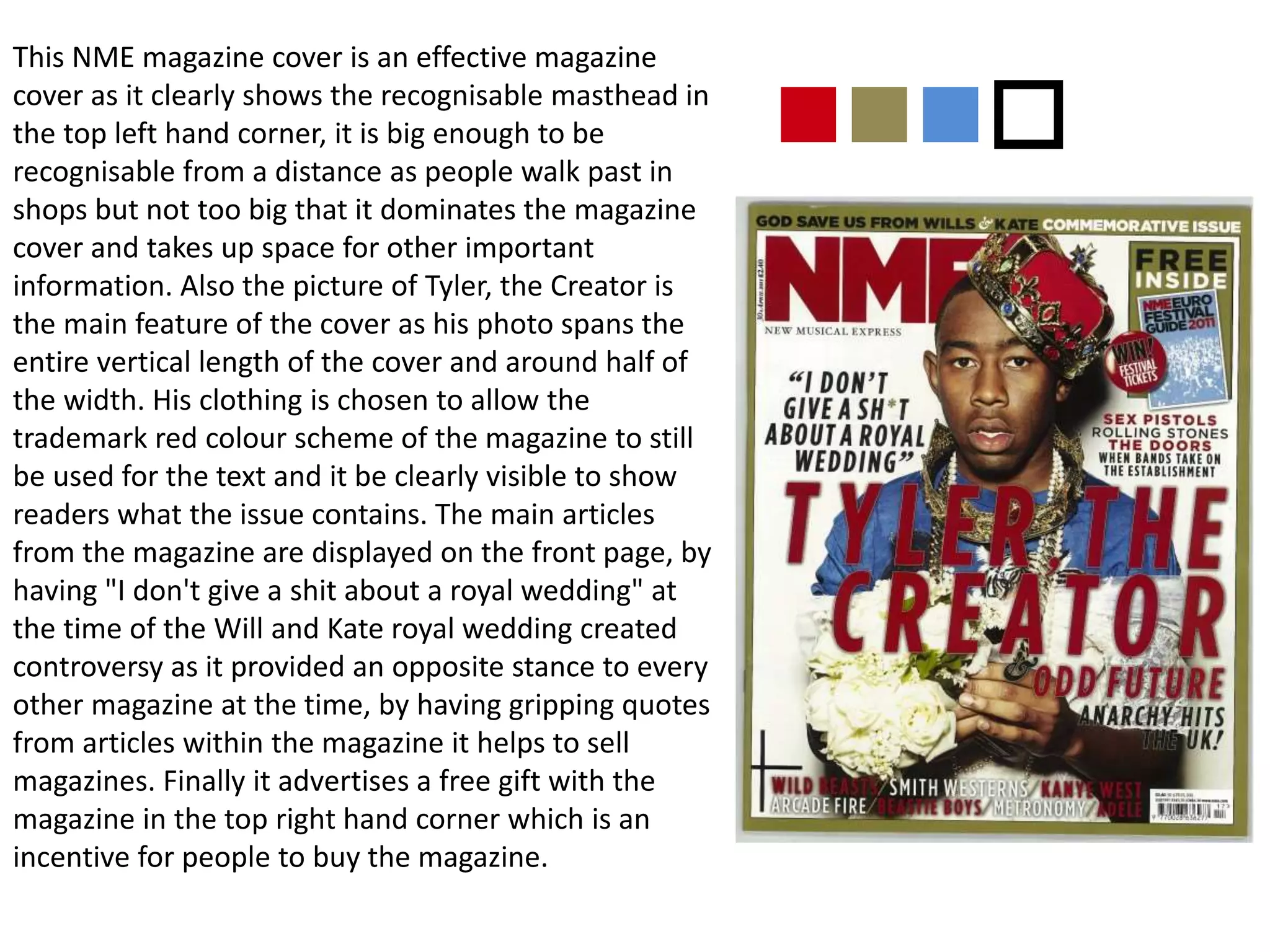This NME magazine cover is an effective magazine
cover as it clearly shows the recognisable masthead in
the top left hand corner, it is big enough to be
recognisable from a distance as people walk past in
shops but not too big that it dominates the magazine
cover and takes up space for other important
information. Also the picture of Tyler, the Creator is
the main feature of the cover as his photo spans the
entire vertical length of the cover and around half of
the width. His clothing is chosen to allow the
trademark red colour scheme of the magazine to still
be used for the text and it be clearly visible to show
readers what the issue contains. The main articles
from the magazine are displayed on the front page, by
having "I don't give a shit about a royal wedding" at
the time of the Will and Kate royal wedding created
controversy as it provided an opposite stance to every
other magazine at the time, by having gripping quotes
from articles within the magazine it helps to sell
magazines. Finally it advertises a free gift with the
magazine in the top right hand corner which is an
incentive for people to buy the magazine.
nnno
 