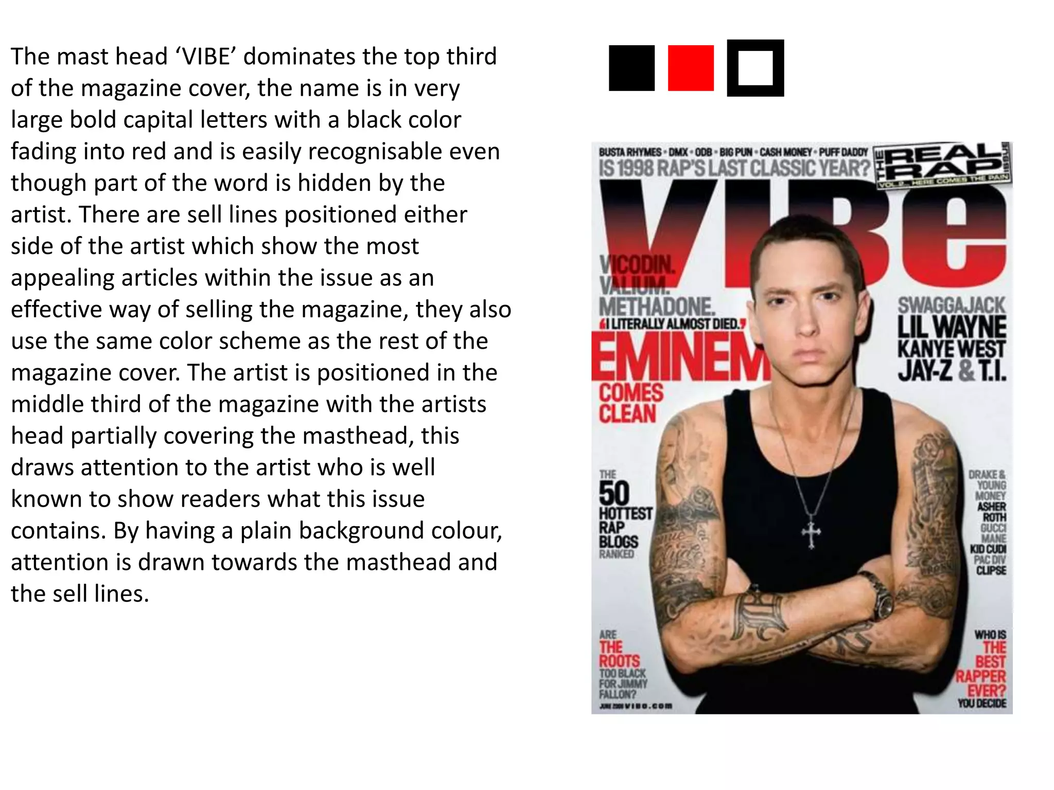The mast head ‘VIBE’ dominates the top third
of the magazine cover, the name is in very
large bold capital letters with a black color
fading into red and is easily recognisable even
though part of the word is hidden by the
artist. There are sell lines positioned either
side of the artist which show the most
appealing articles within the issue as an
effective way of selling the magazine, they also
use the same color scheme as the rest of the
magazine cover. The artist is positioned in the
middle third of the magazine with the artists
head partially covering the masthead, this
draws attention to the artist who is well
known to show readers what this issue
contains. By having a plain background colour,
attention is drawn towards the masthead and
the sell lines.
nnp
 