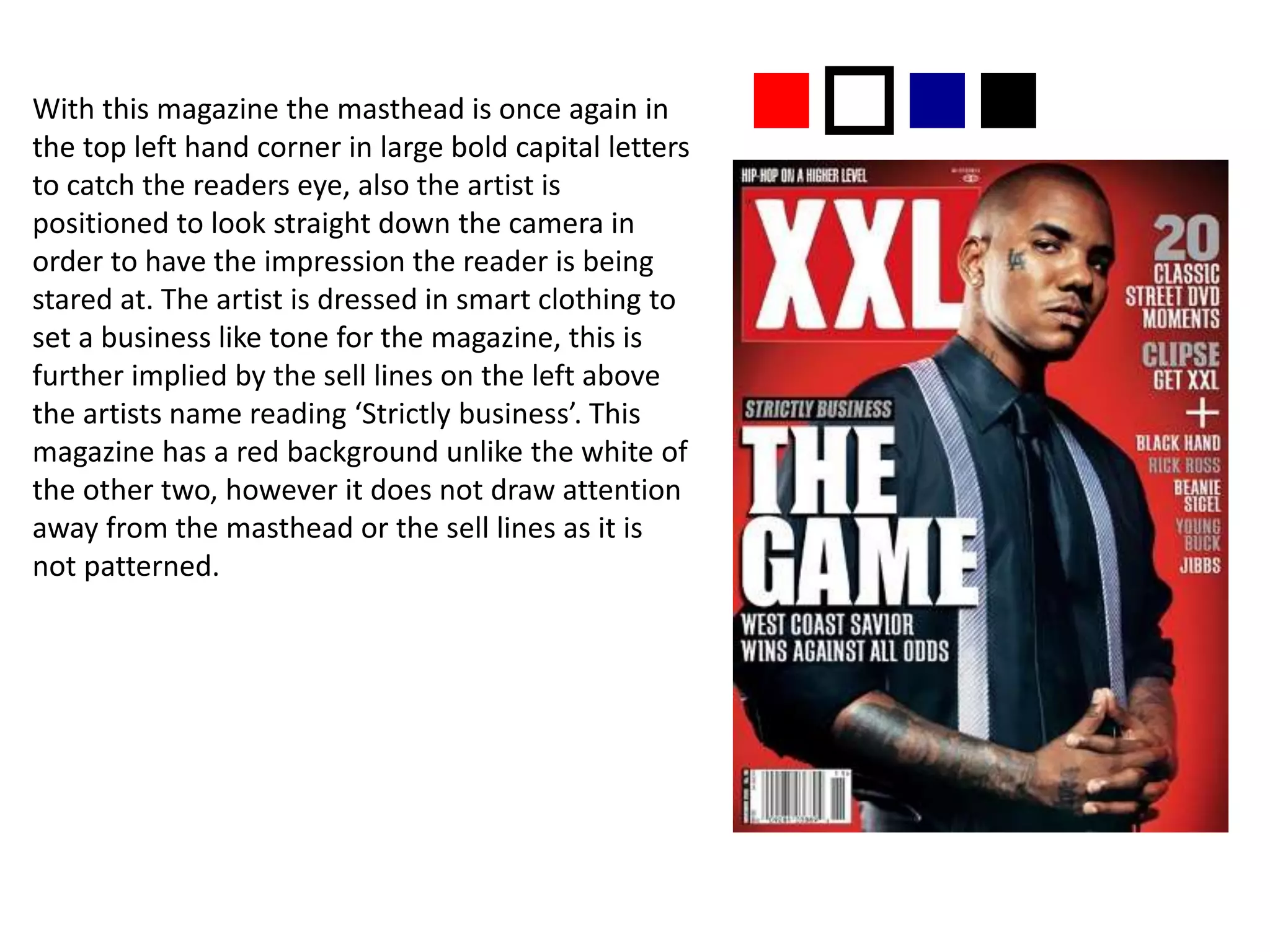 With this magazine the masthead is once again in
the top left hand corner in large bold capital letters
to catch the readers eye, also the artist is
positioned to look straight down the camera in
order to have the impression the reader is being
stared at. The artist is dressed in smart clothing to
set a business like tone for the magazine, this is
further implied by the sell lines on the left above
the artists name reading ‘Strictly business’. This
magazine has a red background unlike the white of
the other two, however it does not draw attention
away from the masthead or the sell lines as it is
not patterned.
nonn
 