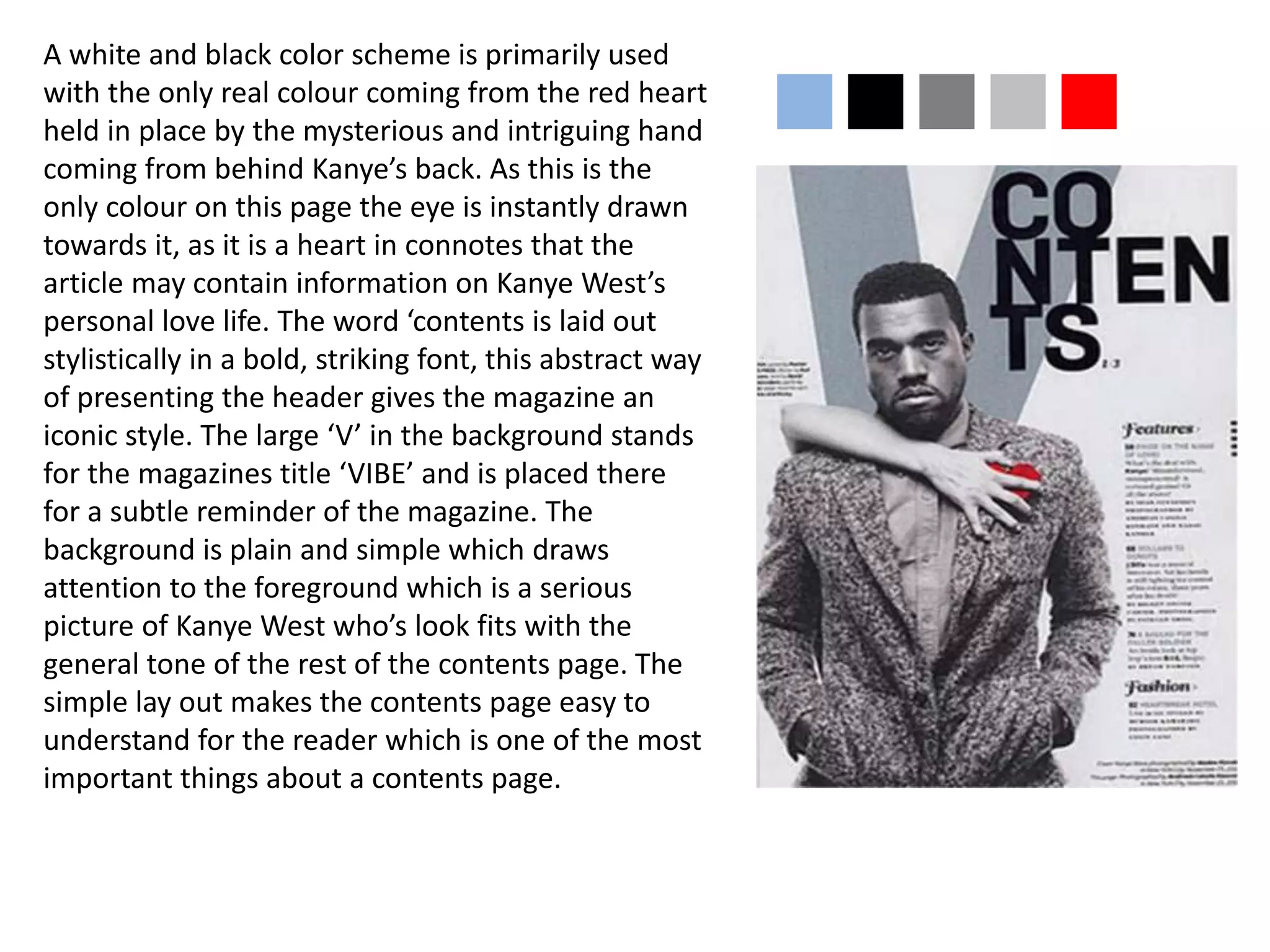 A white and black color scheme is primarily used
with the only real colour coming from the red heart
held in place by the mysterious and intriguing hand
coming from behind Kanye’s back. As this is the
only colour on this page the eye is instantly drawn
towards it, as it is a heart in connotes that the
article may contain information on Kanye West’s
personal love life. The word ‘contents is laid out
stylistically in a bold, striking font, this abstract way
of presenting the header gives the magazine an
iconic style. The large ‘V’ in the background stands
for the magazines title ‘VIBE’ and is placed there
for a subtle reminder of the magazine. The
background is plain and simple which draws
attention to the foreground which is a serious
picture of Kanye West who’s look fits with the
general tone of the rest of the contents page. The
simple lay out makes the contents page easy to
understand for the reader which is one of the most
important things about a contents page.
nnnnn
 