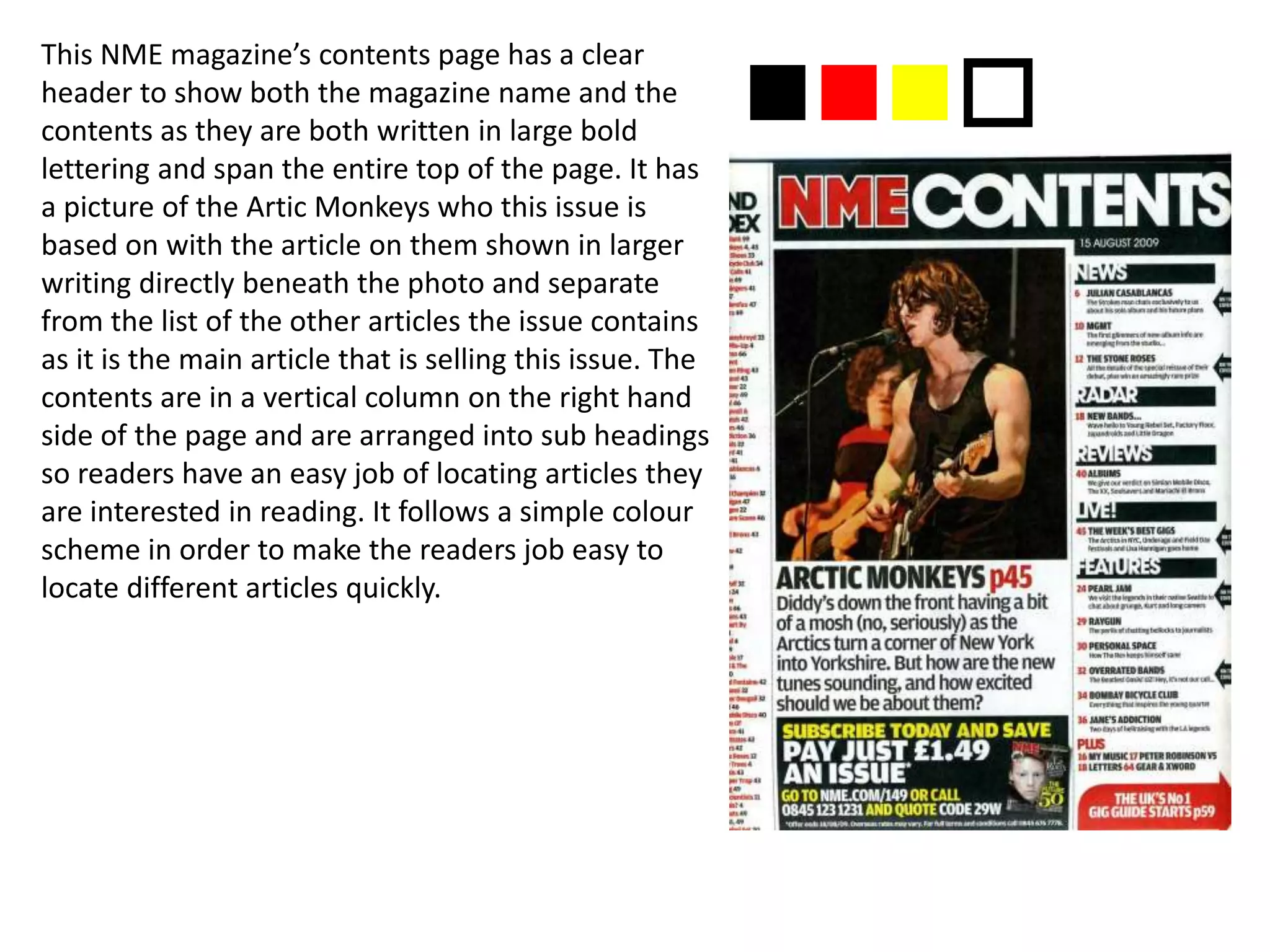 This NME magazine’s contents page has a clear
header to show both the magazine name and the
contents as they are both written in large bold
lettering and span the entire top of the page. It has
a picture of the Artic Monkeys who this issue is
based on with the article on them shown in larger
writing directly beneath the photo and separate
from the list of the other articles the issue contains
as it is the main article that is selling this issue. The
contents are in a vertical column on the right hand
side of the page and are arranged into sub headings
so readers have an easy job of locating articles they
are interested in reading. It follows a simple colour
scheme in order to make the readers job easy to
locate different articles quickly.
nnno
 