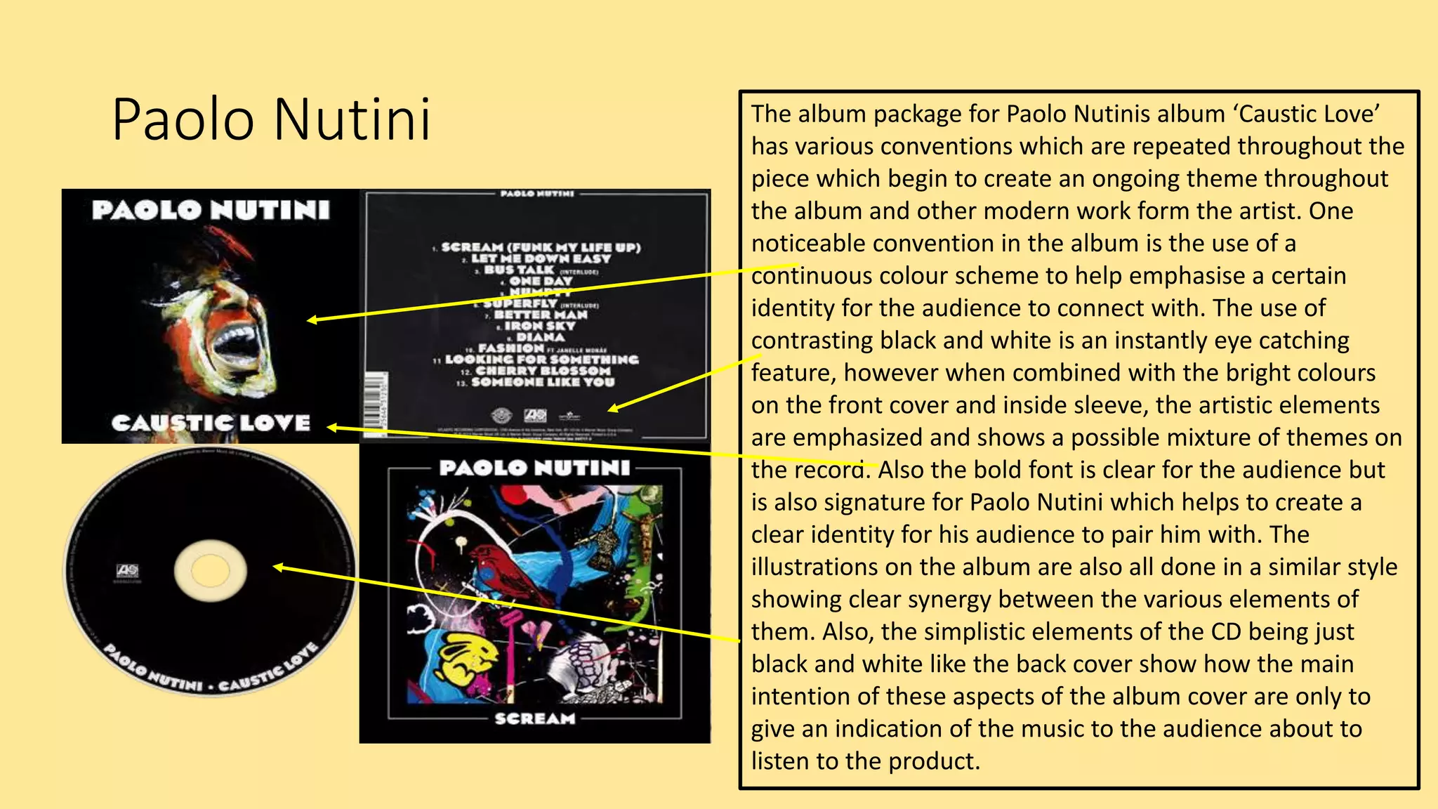 Paolo Nutini The album package for Paolo Nutinis album ‘Caustic Love’
has various conventions which are repeated throughout the
piece which begin to create an ongoing theme throughout
the album and other modern work form the artist. One
noticeable convention in the album is the use of a
continuous colour scheme to help emphasise a certain
identity for the audience to connect with. The use of
contrasting black and white is an instantly eye catching
feature, however when combined with the bright colours
on the front cover and inside sleeve, the artistic elements
are emphasized and shows a possible mixture of themes on
the record. Also the bold font is clear for the audience but
is also signature for Paolo Nutini which helps to create a
clear identity for his audience to pair him with. The
illustrations on the album are also all done in a similar style
showing clear synergy between the various elements of
them. Also, the simplistic elements of the CD being just
black and white like the back cover show how the main
intention of these aspects of the album cover are only to
give an indication of the music to the audience about to
listen to the product.
 