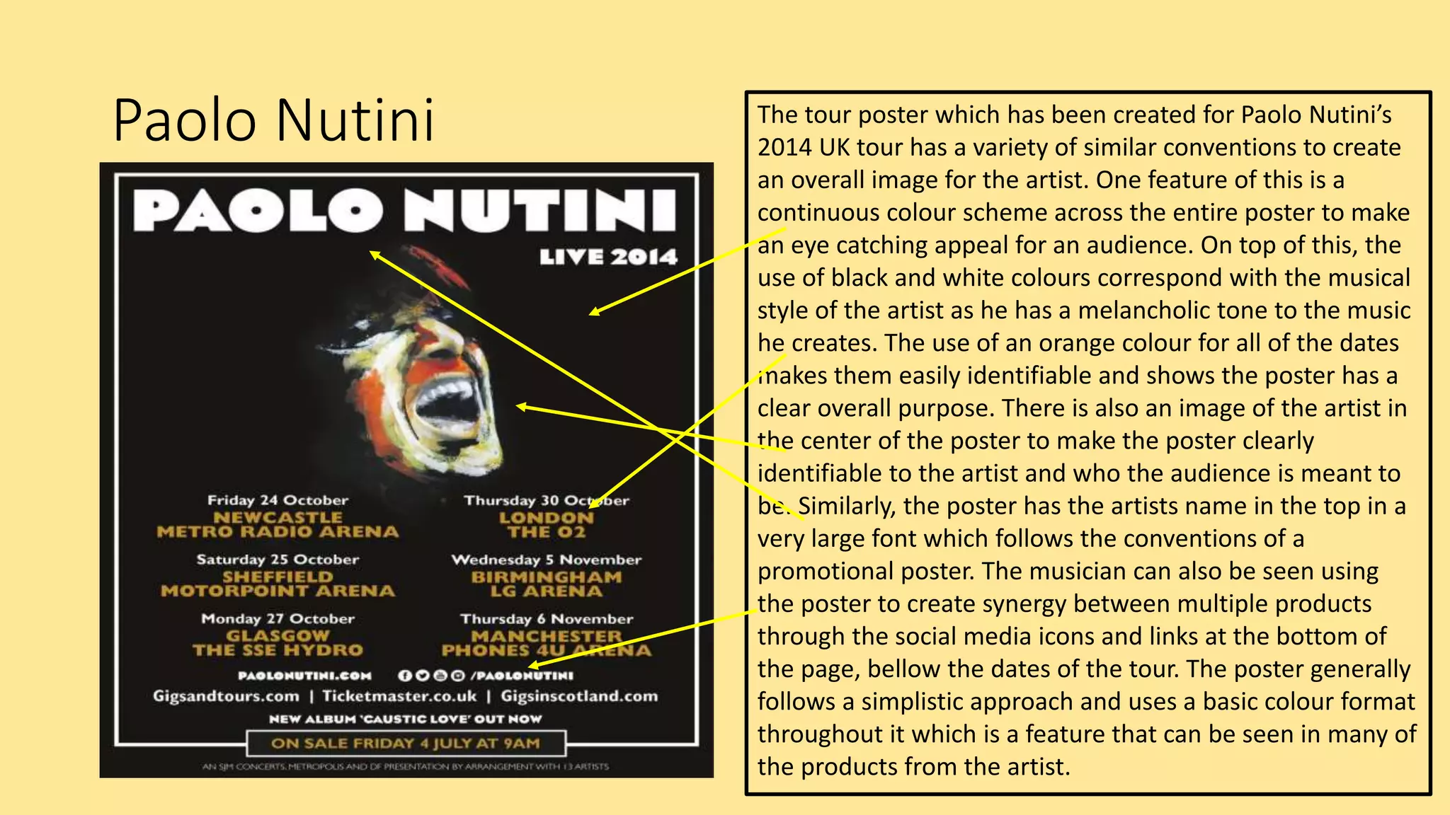 Paolo Nutini The tour poster which has been created for Paolo Nutini’s
2014 UK tour has a variety of similar conventions to create
an overall image for the artist. One feature of this is a
continuous colour scheme across the entire poster to make
an eye catching appeal for an audience. On top of this, the
use of black and white colours correspond with the musical
style of the artist as he has a melancholic tone to the music
he creates. The use of an orange colour for all of the dates
makes them easily identifiable and shows the poster has a
clear overall purpose. There is also an image of the artist in
the center of the poster to make the poster clearly
identifiable to the artist and who the audience is meant to
be. Similarly, the poster has the artists name in the top in a
very large font which follows the conventions of a
promotional poster. The musician can also be seen using
the poster to create synergy between multiple products
through the social media icons and links at the bottom of
the page, bellow the dates of the tour. The poster generally
follows a simplistic approach and uses a basic colour format
throughout it which is a feature that can be seen in many of
the products from the artist.
 