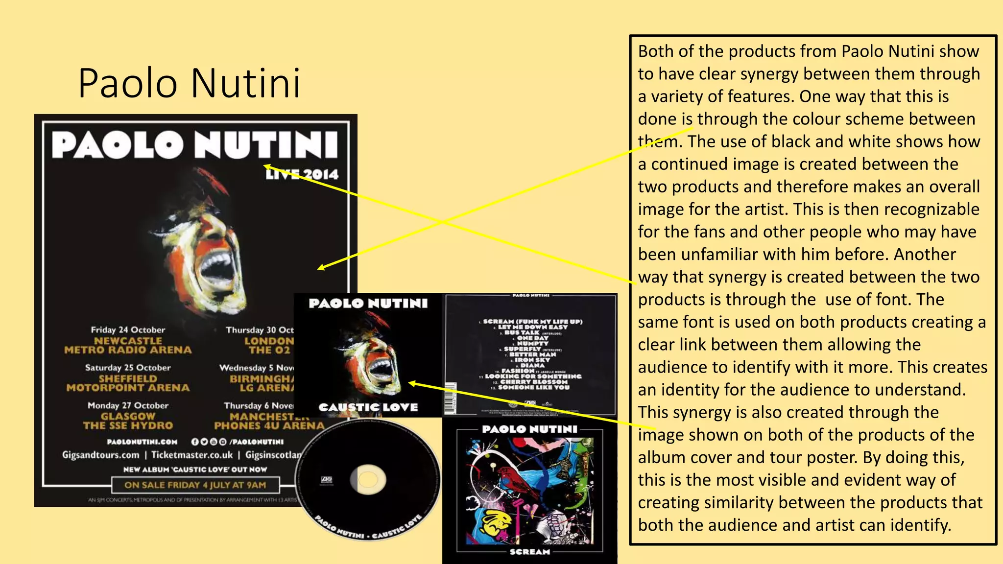 Paolo Nutini
Both of the products from Paolo Nutini show
to have clear synergy between them through
a variety of features. One way that this is
done is through the colour scheme between
them. The use of black and white shows how
a continued image is created between the
two products and therefore makes an overall
image for the artist. This is then recognizable
for the fans and other people who may have
been unfamiliar with him before. Another
way that synergy is created between the two
products is through the use of font. The
same font is used on both products creating a
clear link between them allowing the
audience to identify with it more. This creates
an identity for the audience to understand.
This synergy is also created through the
image shown on both of the products of the
album cover and tour poster. By doing this,
this is the most visible and evident way of
creating similarity between the products that
both the audience and artist can identify.
 