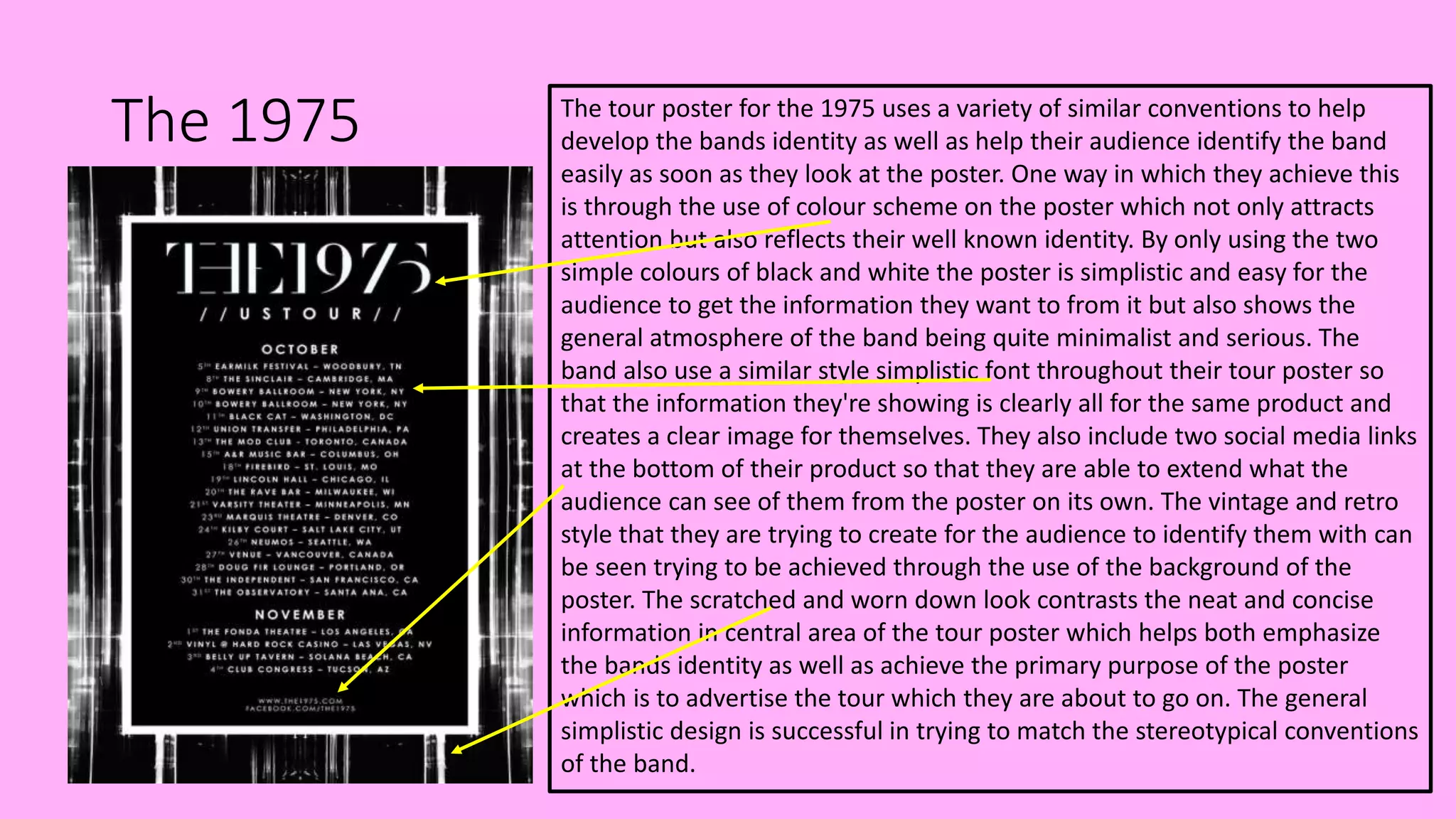 The 1975 The tour poster for the 1975 uses a variety of similar conventions to help
develop the bands identity as well as help their audience identify the band
easily as soon as they look at the poster. One way in which they achieve this
is through the use of colour scheme on the poster which not only attracts
attention but also reflects their well known identity. By only using the two
simple colours of black and white the poster is simplistic and easy for the
audience to get the information they want to from it but also shows the
general atmosphere of the band being quite minimalist and serious. The
band also use a similar style simplistic font throughout their tour poster so
that the information they're showing is clearly all for the same product and
creates a clear image for themselves. They also include two social media links
at the bottom of their product so that they are able to extend what the
audience can see of them from the poster on its own. The vintage and retro
style that they are trying to create for the audience to identify them with can
be seen trying to be achieved through the use of the background of the
poster. The scratched and worn down look contrasts the neat and concise
information in central area of the tour poster which helps both emphasize
the bands identity as well as achieve the primary purpose of the poster
which is to advertise the tour which they are about to go on. The general
simplistic design is successful in trying to match the stereotypical conventions
of the band.
 