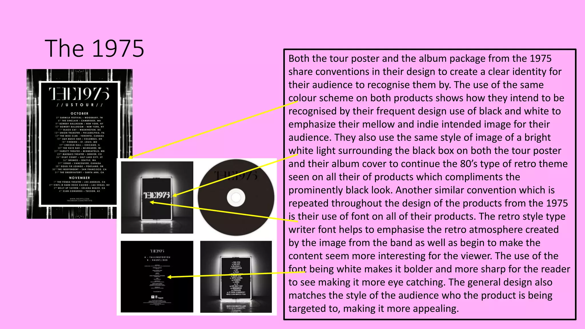 The 1975 Both the tour poster and the album package from the 1975
share conventions in their design to create a clear identity for
their audience to recognise them by. The use of the same
colour scheme on both products shows how they intend to be
recognised by their frequent design use of black and white to
emphasize their mellow and indie intended image for their
audience. They also use the same style of image of a bright
white light surrounding the black box on both the tour poster
and their album cover to continue the 80’s type of retro theme
seen on all their of products which compliments the
prominently black look. Another similar convention which is
repeated throughout the design of the products from the 1975
is their use of font on all of their products. The retro style type
writer font helps to emphasise the retro atmosphere created
by the image from the band as well as begin to make the
content seem more interesting for the viewer. The use of the
font being white makes it bolder and more sharp for the reader
to see making it more eye catching. The general design also
matches the style of the audience who the product is being
targeted to, making it more appealing.
 
