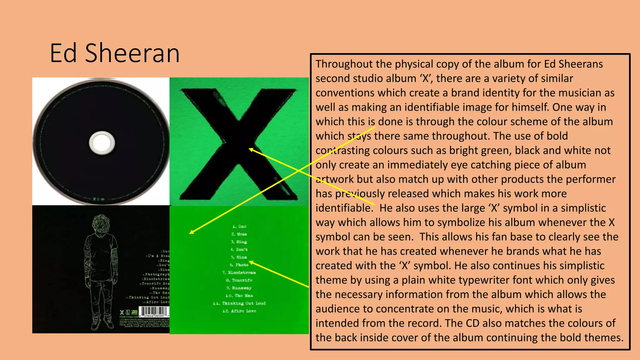Ed Sheeran Throughout the physical copy of the album for Ed Sheerans
second studio album ‘X’, there are a variety of similar
conventions which create a brand identity for the musician as
well as making an identifiable image for himself. One way in
which this is done is through the colour scheme of the album
which stays there same throughout. The use of bold
contrasting colours such as bright green, black and white not
only create an immediately eye catching piece of album
artwork but also match up with other products the performer
has previously released which makes his work more
identifiable. He also uses the large ‘X’ symbol in a simplistic
way which allows him to symbolize his album whenever the X
symbol can be seen. This allows his fan base to clearly see the
work that he has created whenever he brands what he has
created with the ‘X’ symbol. He also continues his simplistic
theme by using a plain white typewriter font which only gives
the necessary information from the album which allows the
audience to concentrate on the music, which is what is
intended from the record. The CD also matches the colours of
the back inside cover of the album continuing the bold themes.
 