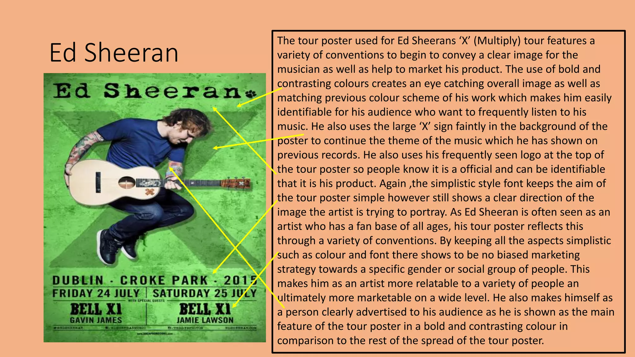 Ed Sheeran
The tour poster used for Ed Sheerans ‘X’ (Multiply) tour features a
variety of conventions to begin to convey a clear image for the
musician as well as help to market his product. The use of bold and
contrasting colours creates an eye catching overall image as well as
matching previous colour scheme of his work which makes him easily
identifiable for his audience who want to frequently listen to his
music. He also uses the large ‘X’ sign faintly in the background of the
poster to continue the theme of the music which he has shown on
previous records. He also uses his frequently seen logo at the top of
the tour poster so people know it is a official and can be identifiable
that it is his product. Again ,the simplistic style font keeps the aim of
the tour poster simple however still shows a clear direction of the
image the artist is trying to portray. As Ed Sheeran is often seen as an
artist who has a fan base of all ages, his tour poster reflects this
through a variety of conventions. By keeping all the aspects simplistic
such as colour and font there shows to be no biased marketing
strategy towards a specific gender or social group of people. This
makes him as an artist more relatable to a variety of people an
ultimately more marketable on a wide level. He also makes himself as
a person clearly advertised to his audience as he is shown as the main
feature of the tour poster in a bold and contrasting colour in
comparison to the rest of the spread of the tour poster.
 