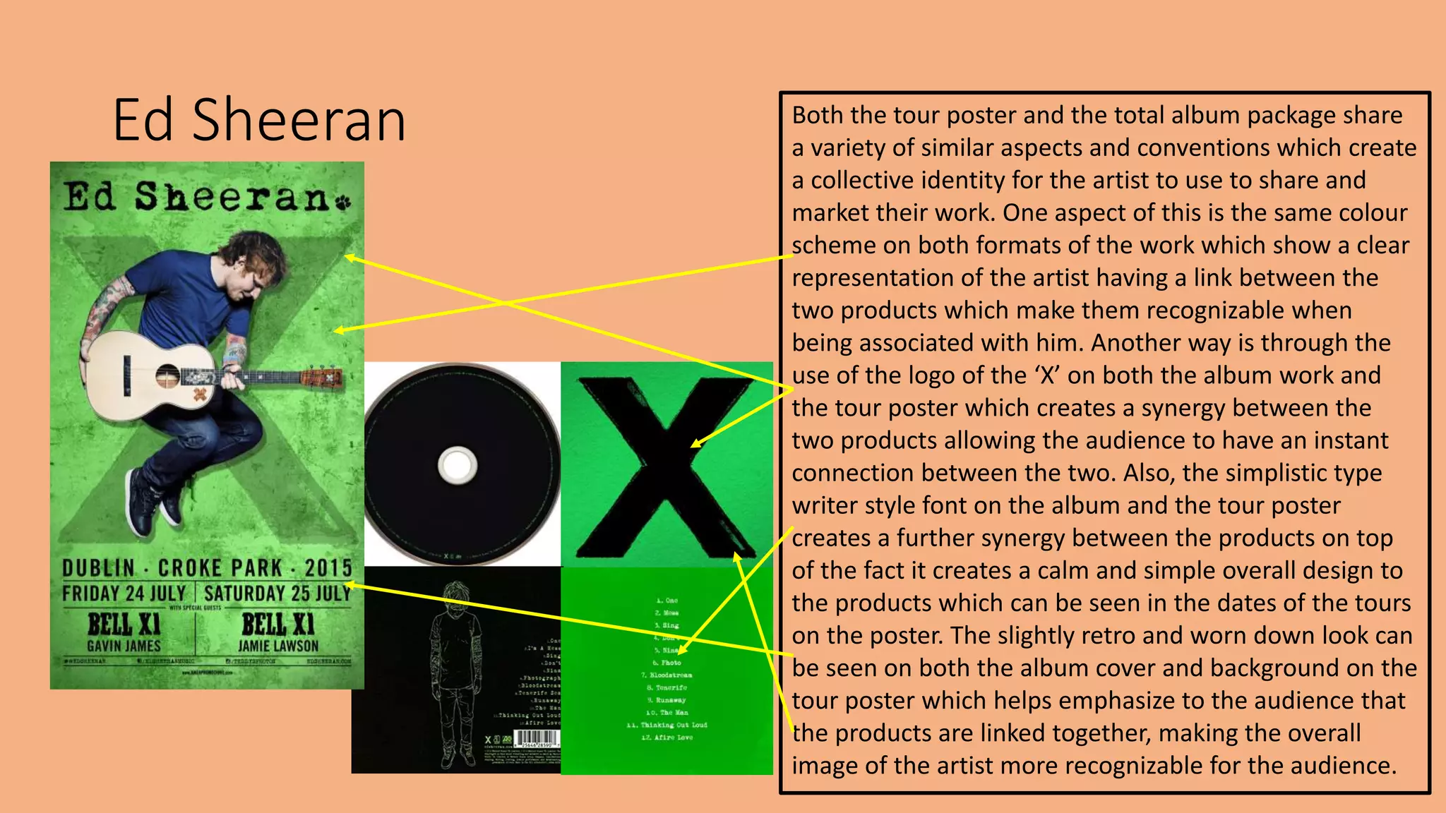 Ed Sheeran Both the tour poster and the total album package share
a variety of similar aspects and conventions which create
a collective identity for the artist to use to share and
market their work. One aspect of this is the same colour
scheme on both formats of the work which show a clear
representation of the artist having a link between the
two products which make them recognizable when
being associated with him. Another way is through the
use of the logo of the ‘X’ on both the album work and
the tour poster which creates a synergy between the
two products allowing the audience to have an instant
connection between the two. Also, the simplistic type
writer style font on the album and the tour poster
creates a further synergy between the products on top
of the fact it creates a calm and simple overall design to
the products which can be seen in the dates of the tours
on the poster. The slightly retro and worn down look can
be seen on both the album cover and background on the
tour poster which helps emphasize to the audience that
the products are linked together, making the overall
image of the artist more recognizable for the audience.
 