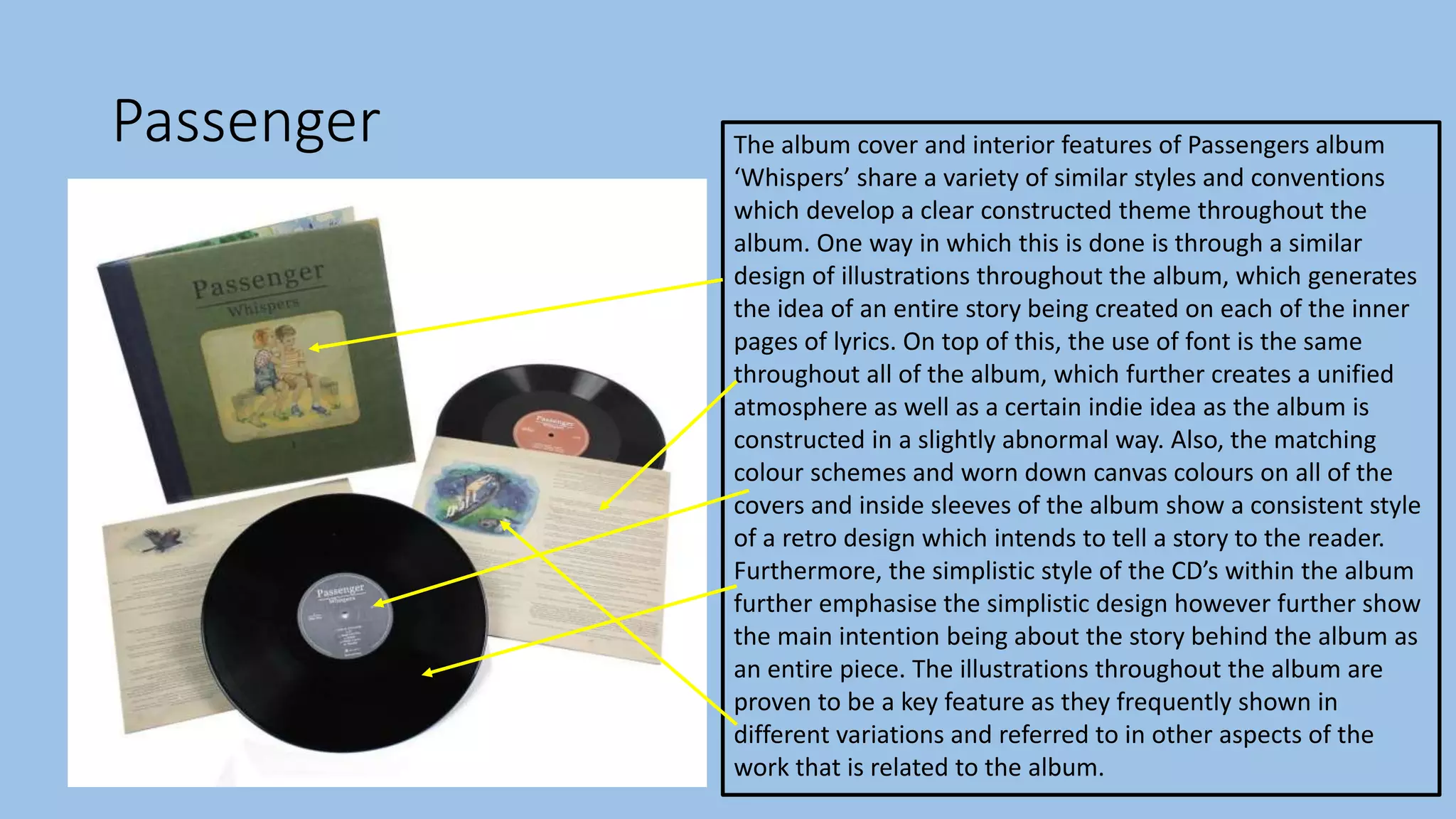 Passenger The album cover and interior features of Passengers album
‘Whispers’ share a variety of similar styles and conventions
which develop a clear constructed theme throughout the
album. One way in which this is done is through a similar
design of illustrations throughout the album, which generates
the idea of an entire story being created on each of the inner
pages of lyrics. On top of this, the use of font is the same
throughout all of the album, which further creates a unified
atmosphere as well as a certain indie idea as the album is
constructed in a slightly abnormal way. Also, the matching
colour schemes and worn down canvas colours on all of the
covers and inside sleeves of the album show a consistent style
of a retro design which intends to tell a story to the reader.
Furthermore, the simplistic style of the CD’s within the album
further emphasise the simplistic design however further show
the main intention being about the story behind the album as
an entire piece. The illustrations throughout the album are
proven to be a key feature as they frequently shown in
different variations and referred to in other aspects of the
work that is related to the album.
 