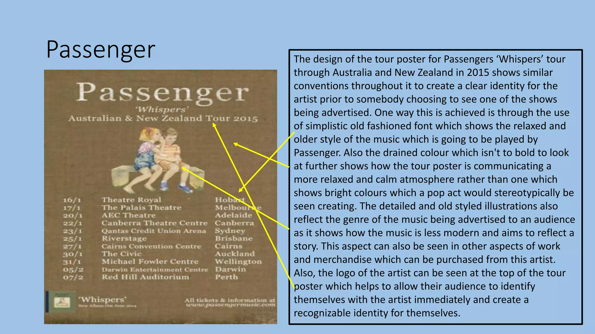 Passenger The design of the tour poster for Passengers ‘Whispers’ tour
through Australia and New Zealand in 2015 shows similar
conventions throughout it to create a clear identity for the
artist prior to somebody choosing to see one of the shows
being advertised. One way this is achieved is through the use
of simplistic old fashioned font which shows the relaxed and
older style of the music which is going to be played by
Passenger. Also the drained colour which isn't to bold to look
at further shows how the tour poster is communicating a
more relaxed and calm atmosphere rather than one which
shows bright colours which a pop act would stereotypically be
seen creating. The detailed and old styled illustrations also
reflect the genre of the music being advertised to an audience
as it shows how the music is less modern and aims to reflect a
story. This aspect can also be seen in other aspects of work
and merchandise which can be purchased from this artist.
Also, the logo of the artist can be seen at the top of the tour
poster which helps to allow their audience to identify
themselves with the artist immediately and create a
recognizable identity for themselves.
 