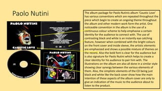Paolo Nutini The album package for Paolo Nutinis album ‘Caustic Love’
has various conventions which are repeated throughout the
piece which begin to create an ongoing theme throughout
the album and other modern work form the artist. One
noticeable convention in the album is the use of a
continuous colour scheme to help emphasise a certain
identity for the audience to connect with. The use of
contrasting black and white is an instantly eye catching
feature, however when combined with the bright colours
on the front cover and inside sleeve, the artistic elements
are emphasized and shows a possible mixture of themes on
the record. Also the bold font is clear for the audience but
is also signature for Paolo Nutini which helps to create a
clear identity for his audience to pair him with. The
illustrations on the album are also all done in a similar style
showing clear synergy between the various elements of
them. Also, the simplistic elements of the CD being just
black and white like the back cover show how the main
intention of these aspects of the album cover are only to
give an indication of the music to the audience about to
listen to the product.
 