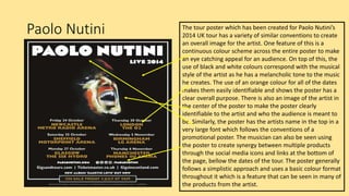 Paolo Nutini The tour poster which has been created for Paolo Nutini’s
2014 UK tour has a variety of similar conventions to create
an overall image for the artist. One feature of this is a
continuous colour scheme across the entire poster to make
an eye catching appeal for an audience. On top of this, the
use of black and white colours correspond with the musical
style of the artist as he has a melancholic tone to the music
he creates. The use of an orange colour for all of the dates
makes them easily identifiable and shows the poster has a
clear overall purpose. There is also an image of the artist in
the center of the poster to make the poster clearly
identifiable to the artist and who the audience is meant to
be. Similarly, the poster has the artists name in the top in a
very large font which follows the conventions of a
promotional poster. The musician can also be seen using
the poster to create synergy between multiple products
through the social media icons and links at the bottom of
the page, bellow the dates of the tour. The poster generally
follows a simplistic approach and uses a basic colour format
throughout it which is a feature that can be seen in many of
the products from the artist.
 