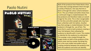 Paolo Nutini
Both of the products from Paolo Nutini show
to have clear synergy between them through
a variety of features. One way that this is
done is through the colour scheme between
them. The use of black and white shows how
a continued image is created between the
two products and therefore makes an overall
image for the artist. This is then recognizable
for the fans and other people who may have
been unfamiliar with him before. Another
way that synergy is created between the two
products is through the use of font. The
same font is used on both products creating a
clear link between them allowing the
audience to identify with it more. This creates
an identity for the audience to understand.
This synergy is also created through the
image shown on both of the products of the
album cover and tour poster. By doing this,
this is the most visible and evident way of
creating similarity between the products that
both the audience and artist can identify.
 