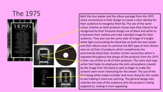 The 1975 Both the tour poster and the album package from the 1975
share conventions in their design to create a clear identity for
their audience to recognise them by. The use of the same
colour scheme on both products shows how they intend to be
recognised by their frequent design use of black and white to
emphasize their mellow and indie intended image for their
audience. They also use the same style of image of a bright
white light surrounding the black box on both the tour poster
and their album cover to continue the 80’s type of retro theme
seen on all their of products which compliments the
prominently black look. Another similar convention which is
repeated throughout the design of the products from the 1975
is their use of font on all of their products. The retro style type
writer font helps to emphasise the retro atmosphere created
by the image from the band as well as begin to make the
content seem more interesting for the viewer. The use of the
font being white makes it bolder and more sharp for the reader
to see making it more eye catching. The general design also
matches the style of the audience who the product is being
targeted to, making it more appealing.
 