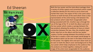 Ed Sheeran Both the tour poster and the total album package share
a variety of similar aspects and conventions which create
a collective identity for the artist to use to share and
market their work. One aspect of this is the same colour
scheme on both formats of the work which show a clear
representation of the artist having a link between the
two products which make them recognizable when
being associated with him. Another way is through the
use of the logo of the ‘X’ on both the album work and
the tour poster which creates a synergy between the
two products allowing the audience to have an instant
connection between the two. Also, the simplistic type
writer style font on the album and the tour poster
creates a further synergy between the products on top
of the fact it creates a calm and simple overall design to
the products which can be seen in the dates of the tours
on the poster. The slightly retro and worn down look can
be seen on both the album cover and background on the
tour poster which helps emphasize to the audience that
the products are linked together, making the overall
image of the artist more recognizable for the audience.
 