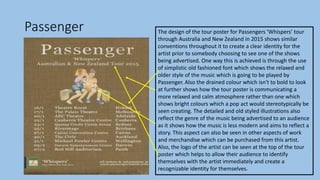 Passenger The design of the tour poster for Passengers ‘Whispers’ tour
through Australia and New Zealand in 2015 shows similar
conventions throughout it to create a clear identity for the
artist prior to somebody choosing to see one of the shows
being advertised. One way this is achieved is through the use
of simplistic old fashioned font which shows the relaxed and
older style of the music which is going to be played by
Passenger. Also the drained colour which isn't to bold to look
at further shows how the tour poster is communicating a
more relaxed and calm atmosphere rather than one which
shows bright colours which a pop act would stereotypically be
seen creating. The detailed and old styled illustrations also
reflect the genre of the music being advertised to an audience
as it shows how the music is less modern and aims to reflect a
story. This aspect can also be seen in other aspects of work
and merchandise which can be purchased from this artist.
Also, the logo of the artist can be seen at the top of the tour
poster which helps to allow their audience to identify
themselves with the artist immediately and create a
recognizable identity for themselves.
 