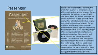 Passenger Both the album and the tour poster by the
artist share a variety of similar conventions
which create a clear synergy between the two
products for the audience to identify with.
One way in which this is done is through the
similar illustrations on both products which
clearly show a link between the two, helping
to create a joint audience between the two
products. Another way in which the two
products show synergy together is by sharing
the same font which shows how they are part
of the same project or album allowing the
audience to associate them together and
know that they are coming with similar
themes. This can also be seen through the
colour schemes on the album as well as the
tour poster being a dark and faded design
creating a canvas like effect. Also the font
design used on the text is same. All of these
elements combined create clear elements of
synergy between the various products.
 