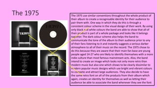 The 1975 The 1975 use similar conventions throughout the whole product of
their album to create a recognisable identity for their audience to
pair them with. One way in which they do this is through a
consistent colour scheme in the visual design of their work. By using
only black and white colours the band are able to show that all of
their product is part of a whole package and looks like it belongs
together. The dark colour scheme also helps the band to
communicate the tone of the album to their audience prior to any
of their fans listening to it and instantly suggests a serious darker
atmosphere to all of their music on the record. The 1975 chose to
do this because they are aware that their main fan base are young
people aged 14-27 who are likely to identify themselves with a more
indie culture than most famous mainstream acts. Also, the band
intend to create an image which looks not only more retro than
modern music but also one which shows to be clearly dissimilar to
modern popular music designs which use bright and vibrant colours
to compete and attract large audiences. They also decide to have
the same retro font on all of the products from their album which
again, creates an identity for themselves as well as letting their
audience be able to associate the band whenever they see the font
 