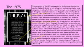 The 1975 The tour poster for the 1975 uses a variety of similar conventions to help
develop the bands identity as well as help their audience identify the band
easily as soon as they look at the poster. One way in which they achieve this
is through the use of colour scheme on the poster which not only attracts
attention but also reflects their well known identity. By only using the two
simple colours of black and white the poster is simplistic and easy for the
audience to get the information they want to from it but also shows the
general atmosphere of the band being quite minimalist and serious. The
band also use a similar style simplistic font throughout their tour poster so
that the information they're showing is clearly all for the same product and
creates a clear image for themselves. They also include two social media links
at the bottom of their product so that they are able to extend what the
audience can see of them from the poster on its own. The vintage and retro
style that they are trying to create for the audience to identify them with can
be seen trying to be achieved through the use of the background of the
poster. The scratched and worn down look contrasts the neat and concise
information in central area of the tour poster which helps both emphasize
the bands identity as well as achieve the primary purpose of the poster
which is to advertise the tour which they are about to go on. The general
simplistic design is successful in trying to match the stereotypical conventions
of the band.
 