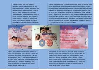 The use of bright, light pink and blue            The title “teenage dream” has been demonstrates within the digipak, as the
        represent that the target audience for the        use of candy such as using; candy pieces, which is used on the CD as well it
        cover is females of a younger generation, as it   has been used to draw the target audience in as they have taken the candy
        represents youth and compassion. Is links in      and place the letter which it is shape, this has been done where the track
        with the title of the album, as it is called      list on the back of the album, to further the exaggeration of the “teenage
        “teenage dream”, hence the uses of colour to      dream” as well candy floss clouds are used as well to exaggerate the theme
        attract the target audience. With the use of      of the CD as well as the fact that she is in a fairy land as she has her head in
        theses colours, it conveys the genre of pop       the clouds. As the target audience “teenagers” love candy so this has been
        music, as it is light and upbeat, just like the   done so that they can see the sweet looking digipak and want to buy it as
        colours which have been used on the digipak.      it’s an illustration of what they dream and want.




There is also another target audience which is the        The image at the top, shows the artist Katy Perry, dressed up,
young male generation. This is because it shows the       wearing a crown with cakes around her. This portrays that she
prospect of what there “teenage dream” is. As the         is the queen or princess of her own “teenage dream” which
artist Katy Perry, who is a beautiful young women is      she is living through the digipak, as she is wearing a crown
lay naked within pink clouds, foreshowing the sexual      which is full of candy. This portrays towards the young females
aspect of her, as it show that she doesn’t have           range as they will relate to her as they want to be a queen or a
purity has the cloud isn’t white, its pink, hence         princess of their own world. This also fits into her theme of
bringing another side to the CD.                          candy, as her crown is full of sweets.
 
