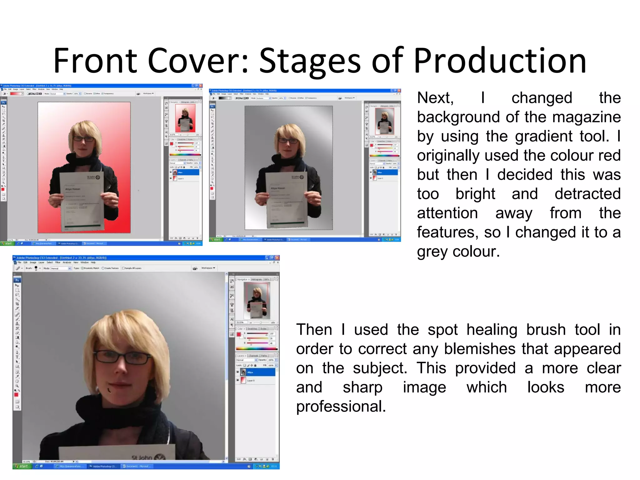Front Cover: Stages of Production Next, I changed the background of the magazine by using the gradient tool. I originally used the colour red but then I decided this was too bright and detracted attention away from the features, so I changed it to a grey colour. Then I used the spot healing brush tool in order to correct any blemishes that appeared on the subject. This provided a more clear and sharp image which looks more professional. 