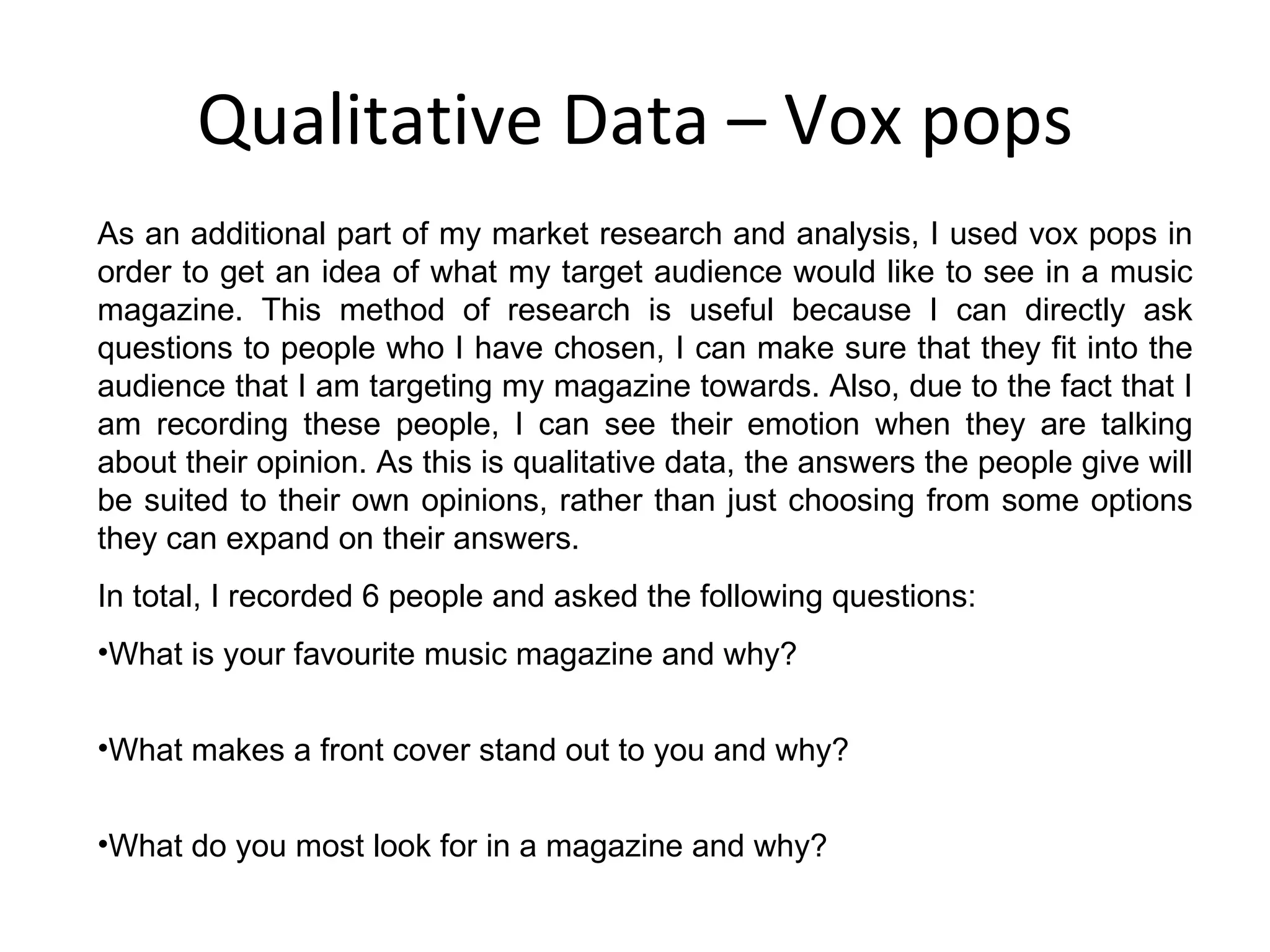 Qualitative Data – Vox pops As an additional part of my market research and analysis, I used vox pops in order to get an idea of what my target audience would like to see in a music magazine. This method of research is useful because I can directly ask questions to people who I have chosen, I can make sure that they fit into the audience that I am targeting my magazine towards. Also, due to the fact that I am recording these people, I can see their emotion when they are talking about their opinion. As this is qualitative data, the answers the people give will be suited to their own opinions, rather than just choosing from some options they can expand on their answers. In total, I recorded 6 people and asked the following questions: What is your favourite music magazine and why? What makes a front cover stand out to you and why? What do you most look for in a magazine and why? 