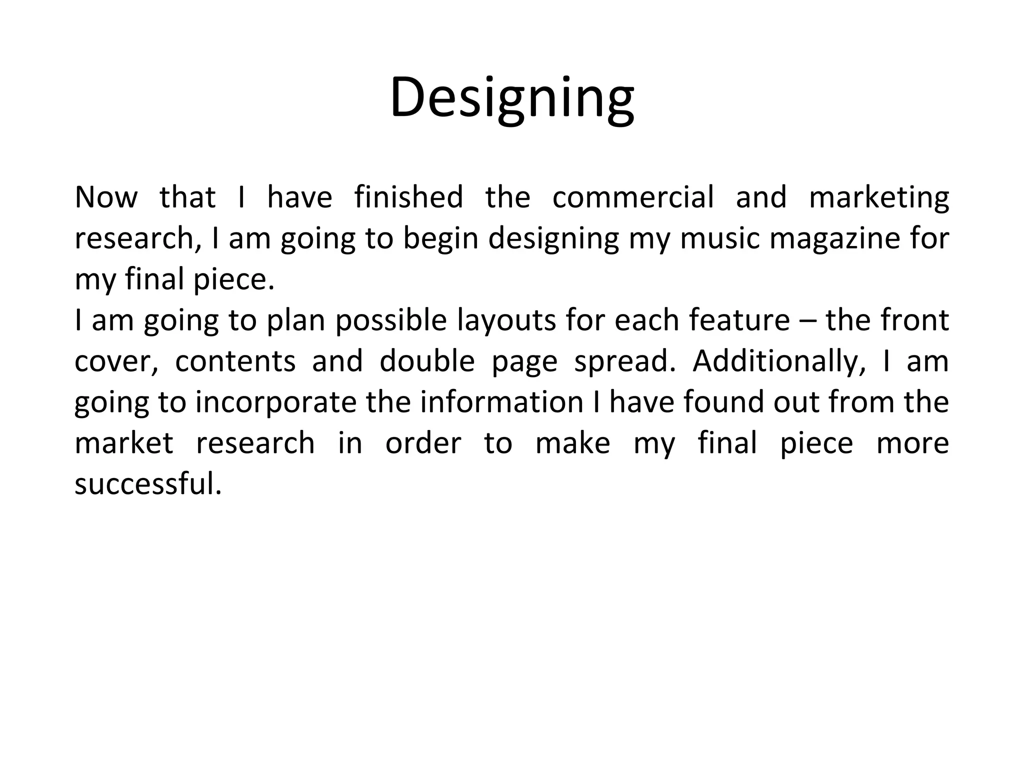 Designing Now that I have finished the commercial and marketing research, I am going to begin designing my music magazine for my final piece. I am going to plan possible layouts for each feature – the front cover, contents and double page spread. Additionally, I am going to incorporate the information I have found out from the market research in order to make my final piece more successful. 