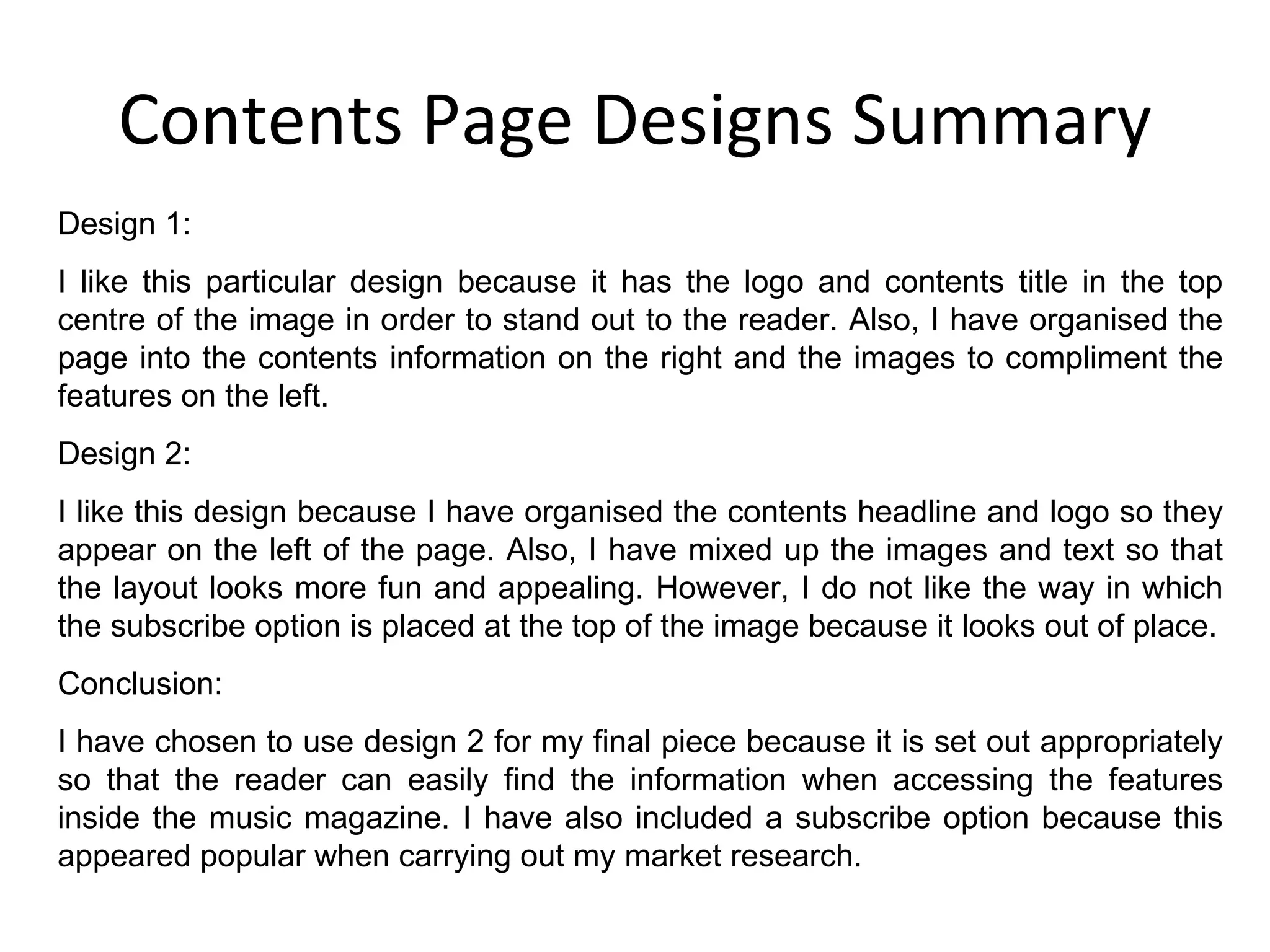 Contents Page Designs Summary Design 1: I like this particular design because it has the logo and contents title in the top centre of the image in order to stand out to the reader. Also, I have organised the page into the contents information on the right and the images to compliment the features on the left. Design 2: I like this design because I have organised the contents headline and logo so they appear on the left of the page. Also, I have mixed up the images and text so that the layout looks more fun and appealing. However, I do not like the way in which the subscribe option is placed at the top of the image because it looks out of place. Conclusion: I have chosen to use design 2 for my final piece because it is set out appropriately so that the reader can easily find the information when accessing the features inside the music magazine. I have also included a subscribe option because this appeared popular when carrying out my market research.  
