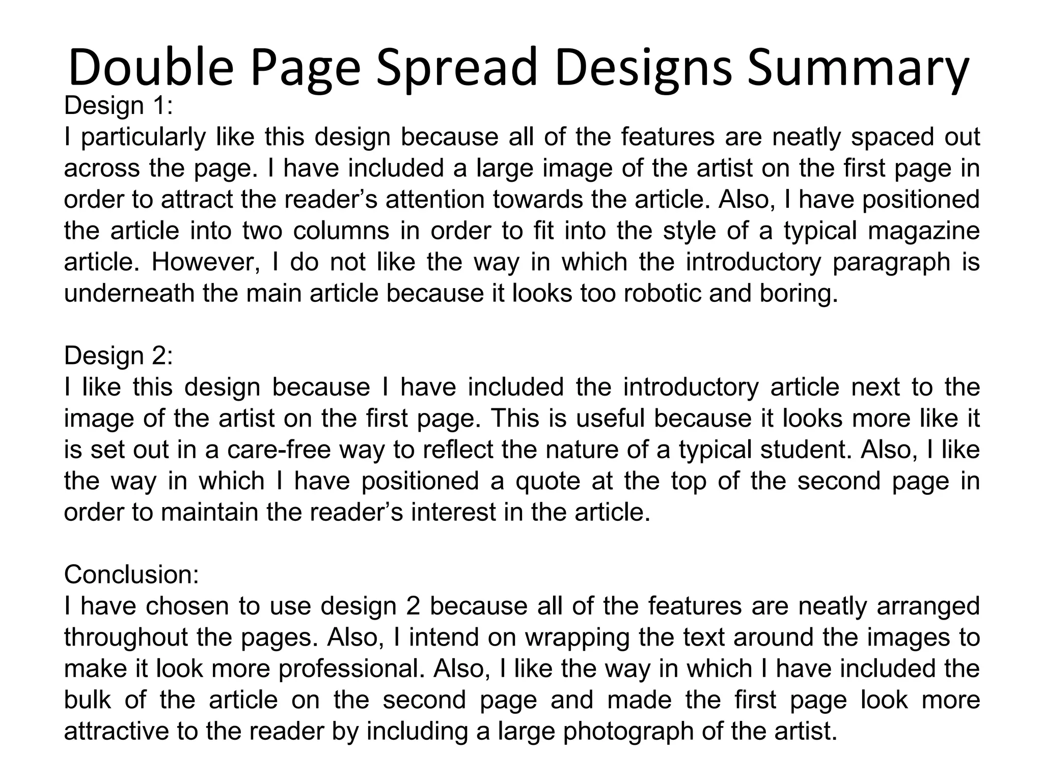 Double Page Spread Designs Summary Design 1: I particularly like this design because all of the features are neatly spaced out across the page. I have included a large image of the artist on the first page in order to attract the reader’s attention towards the article. Also, I have positioned the article into two columns in order to fit into the style of a typical magazine article. However, I do not like the way in which the introductory paragraph is underneath the main article because it looks too robotic and boring. Design 2: I like this design because I have included the introductory article next to the image of the artist on the first page. This is useful because it looks more like it is set out in a care-free way to reflect the nature of a typical student. Also, I like the way in which I have positioned a quote at the top of the second page in order to maintain the reader’s interest in the article. Conclusion: I have chosen to use design 2 because all of the features are neatly arranged throughout the pages. Also, I intend on wrapping the text around the images to make it look more professional. Also, I like the way in which I have included the bulk of the article on the second page and made the first page look more attractive to the reader by including a large photograph of the artist. 