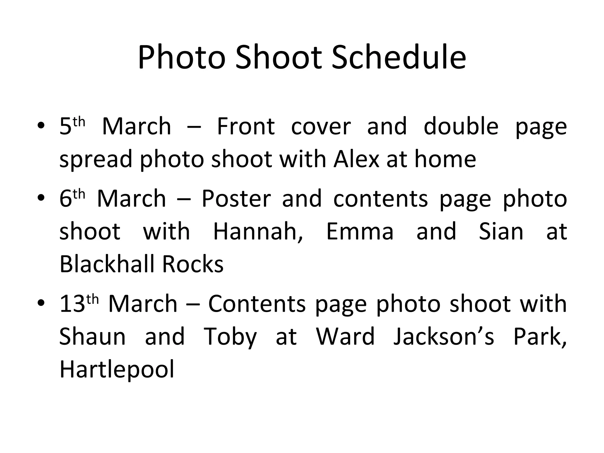 Photo Shoot Schedule 5 th  March – Front cover and double page spread photo shoot with Alex at home 6 th  March – Poster and contents page photo shoot with Hannah, Emma and Sian at Blackhall Rocks 13 th  March – Contents page photo shoot with Shaun and Toby at Ward Jackson’s Park, Hartlepool 
