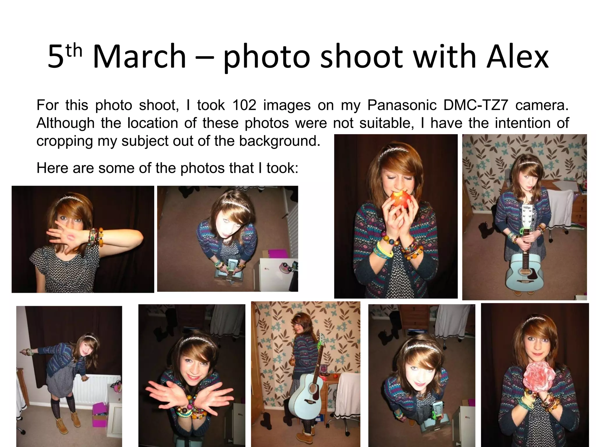 5 th  March – photo shoot with Alex For this photo shoot, I took 102 images on my Panasonic DMC-TZ7 camera. Although the location of these photos were not suitable, I have the intention of cropping my subject out of the background. Here are some of the photos that I took: 