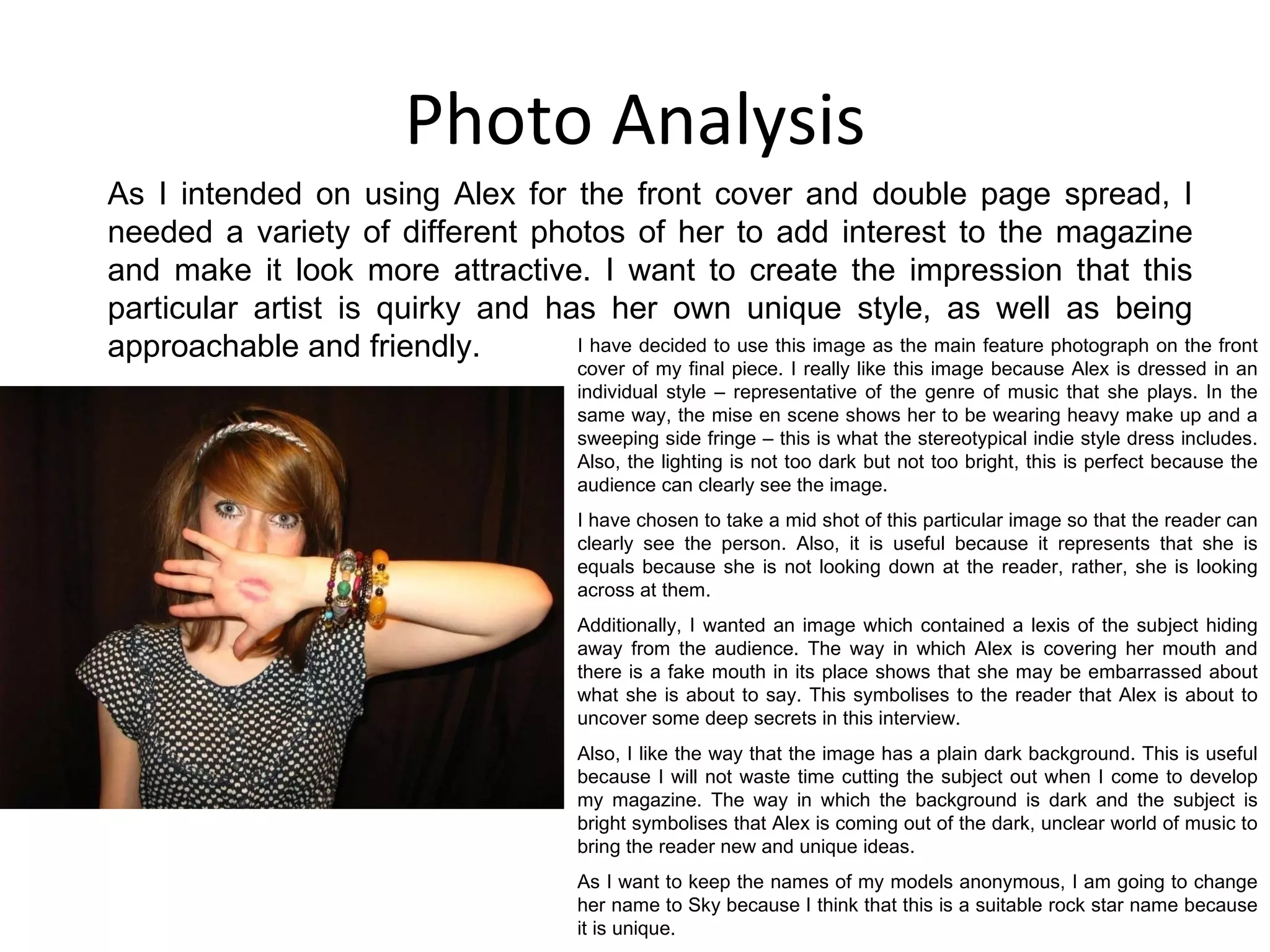 Photo Analysis As I intended on using Alex for the front cover and double page spread, I needed a variety of different photos of her to add interest to the magazine and make it look more attractive. I want to create the impression that this particular artist is quirky and has her own unique style, as well as being approachable and friendly. I have decided to use this image as the main feature photograph on the front cover of my final piece. I really like this image because Alex is dressed in an individual style – representative of the genre of music that she plays. In the same way, the mise en scene shows her to be wearing heavy make up and a sweeping side fringe – this is what the stereotypical indie style dress includes. Also, the lighting is not too dark but not too bright, this is perfect because the audience can clearly see the image. I have chosen to take a mid shot of this particular image so that the reader can clearly see the person. Also, it is useful because it represents that she is equals because she is not looking down at the reader, rather, she is looking across at them. Additionally, I wanted an image which contained a lexis of the subject hiding away from the audience. The way in which Alex is covering her mouth and there is a fake mouth in its place shows that she may be embarrassed about what she is about to say. This symbolises to the reader that Alex is about to uncover some deep secrets in this interview. Also, I like the way that the image has a plain dark background. This is useful because I will not waste time cutting the subject out when I come to develop my magazine. The way in which the background is dark and the subject is bright symbolises that Alex is coming out of the dark, unclear world of music to bring the reader new and unique ideas. As I want to keep the names of my models anonymous, I am going to change her name to Sky because I think that this is a suitable rock star name because it is unique. 